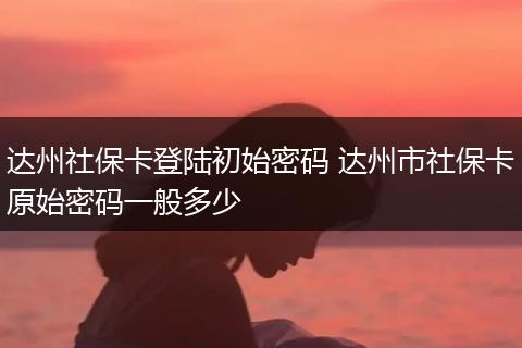 达州社保卡登陆初始密码 达州市社保卡原始密码一般多少