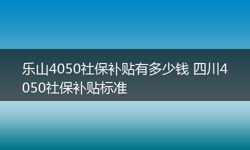 乐山4050社保补贴有多少钱 四川4050社保补贴标准