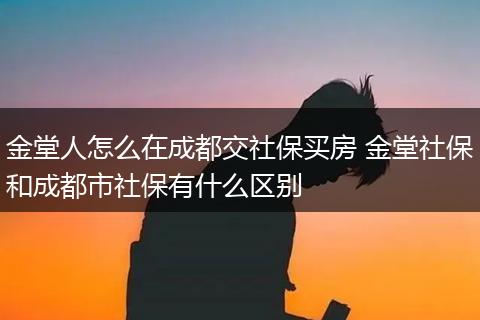 金堂人怎么在成都交社保买房 金堂社保和成都市社保有什么区别