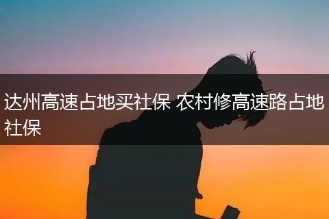 达州高速占地买社保 农村修高速路占地社保