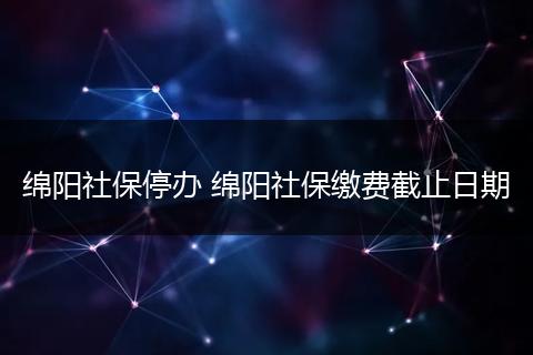 绵阳社保停办 绵阳社保缴费截止日期