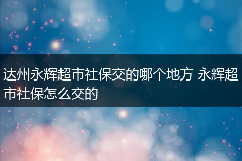达州永辉超市社保交的哪个地方 永辉超市社保怎么交的