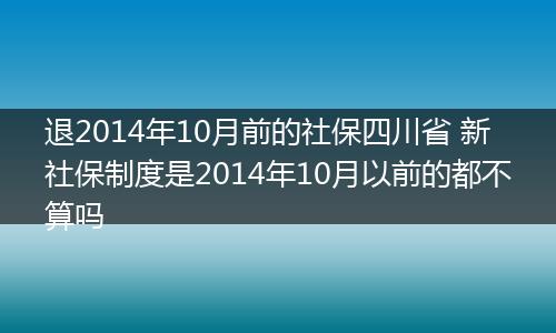 退2014年10月前的社保四川省 新社保制度是2014年10月以前的都不算吗