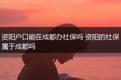 资阳户口能在成都办社保吗 资阳的社保属于成都吗