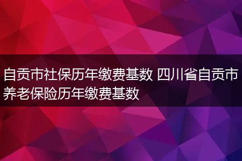 自贡市社保历年缴费基数 四川省自贡市养老保险历年缴费基数