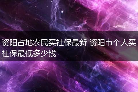 资阳占地农民买社保最新 资阳市个人买社保最低多少钱