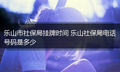 乐山市社保局挂牌时间 乐山社保局电话号码是多少