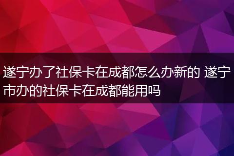 遂宁办了社保卡在成都怎么办新的 遂宁市办的社保卡在成都能用吗