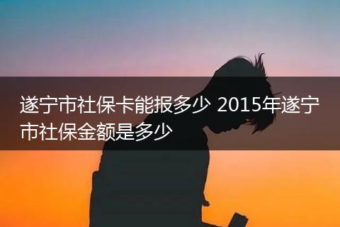 遂宁市社保卡能报多少 2015年遂宁市社保金额是多少