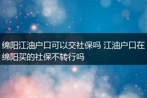 绵阳江油户口可以交社保吗 江油户口在绵阳买的社保不转行吗