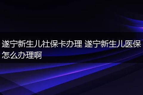 遂宁新生儿社保卡办理 遂宁新生儿医保怎么办理啊