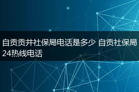 自贡贡井社保局电话是多少 自贡社保局24热线电话