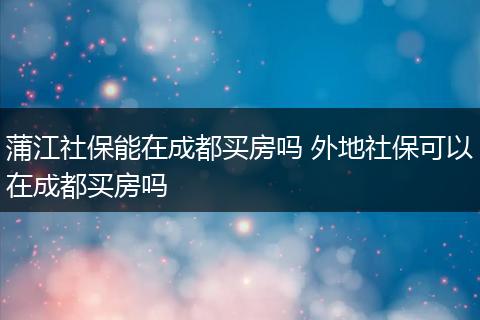 蒲江社保能在成都买房吗 外地社保可以在成都买房吗