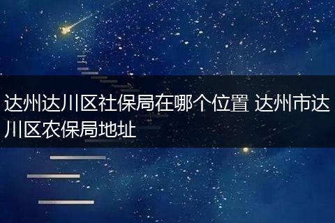 达州达川区社保局在哪个位置 达州市达川区农保局地址