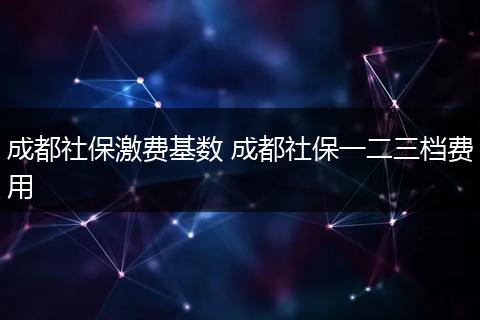 成都社保激费基数 成都社保一二三档费用
