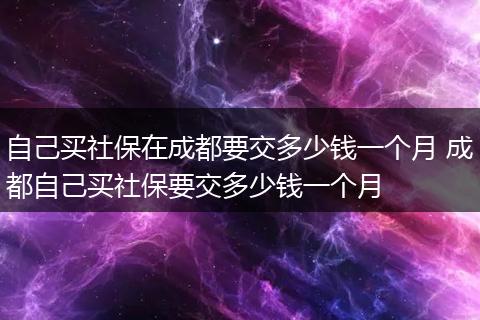自己买社保在成都要交多少钱一个月 成都自己买社保要交多少钱一个月