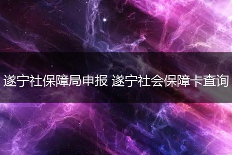 遂宁社保障局申报 遂宁社会保障卡查询