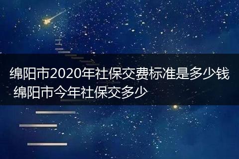 绵阳市2020年社保交费标准是多少钱 绵阳市今年社保交多少