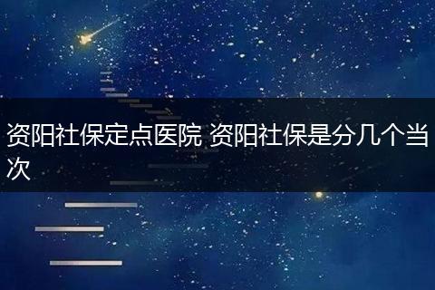 资阳社保定点医院 资阳社保是分几个当次