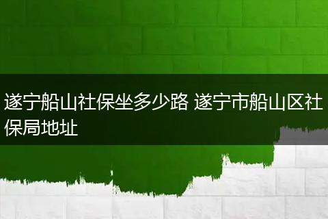 遂宁船山社保坐多少路 遂宁市船山区社保局地址
