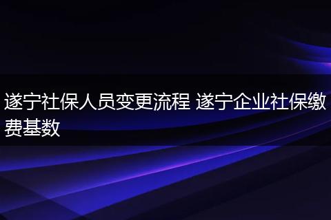 遂宁社保人员变更流程 遂宁企业社保缴费基数