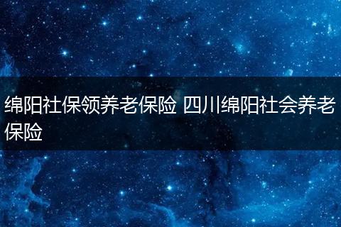 绵阳社保领养老保险 四川绵阳社会养老保险
