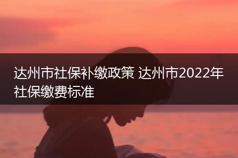 达州市社保补缴政策 达州市2022年社保缴费标准