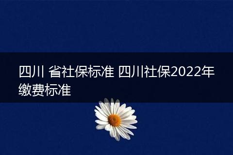 四川 省社保标准 四川社保2022年缴费标准