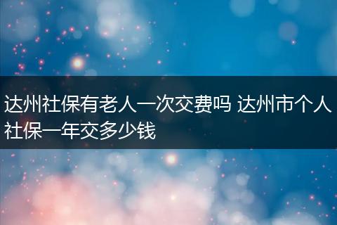 达州社保有老人一次交费吗 达州市个人社保一年交多少钱