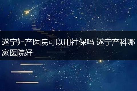 遂宁妇产医院可以用社保吗 遂宁产科哪家医院好