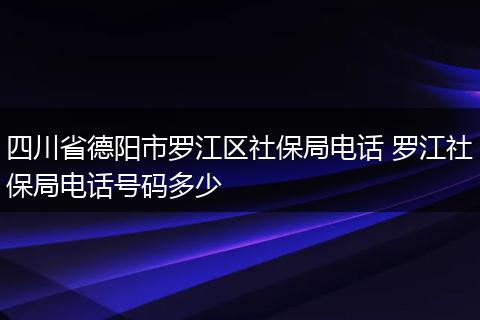 四川省德阳市罗江区社保局电话 罗江社保局电话号码多少