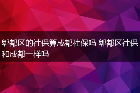 郫都区的社保算成都社保吗 郫都区社保和成都一样吗