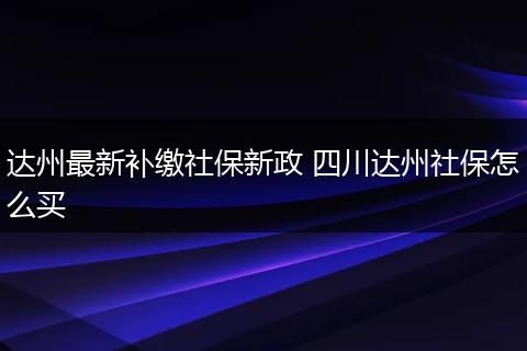 达州最新补缴社保新政 四川达州社保怎么买