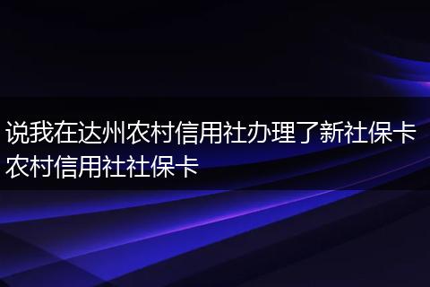 说我在达州农村信用社办理了新社保卡 农村信用社社保卡