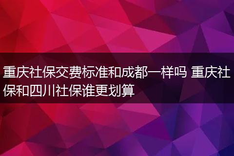 重庆社保交费标准和成都一样吗 重庆社保和四川社保谁更划算