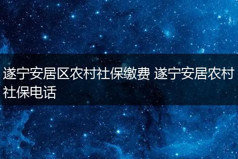 遂宁安居区农村社保缴费 遂宁安居农村社保电话