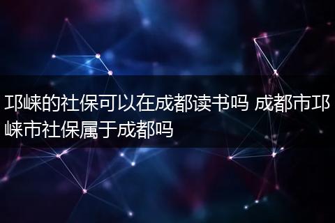 邛崃的社保可以在成都读书吗 成都市邛崃市社保属于成都吗