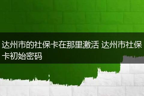 达州市的社保卡在那里激活 达州市社保卡初始密码