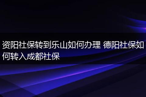 资阳社保转到乐山如何办理 德阳社保如何转入成都社保