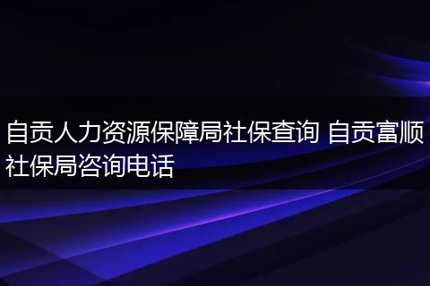自贡人力资源保障局社保查询 自贡富顺社保局咨询电话