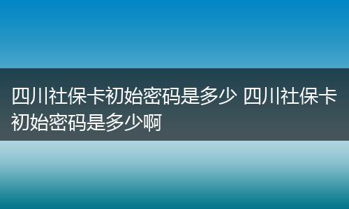 四川社保卡初始密码是多少 四川社保卡初始密码是多少啊