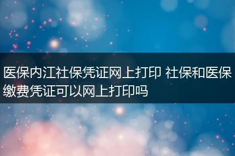医保内江社保凭证网上打印 社保和医保缴费凭证可以网上打印吗