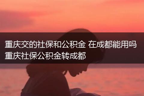 重庆交的社保和公积金 在成都能用吗 重庆社保公积金转成都