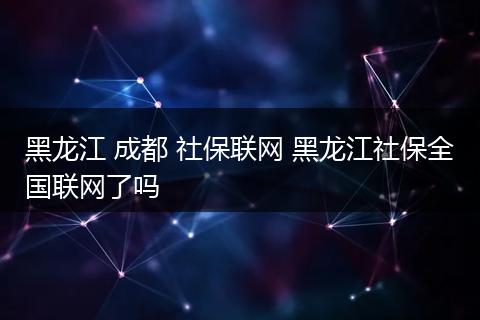 黑龙江 成都 社保联网 黑龙江社保全国联网了吗