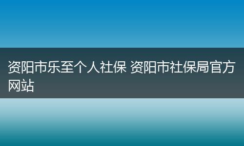 资阳市乐至个人社保 资阳市社保局官方网站