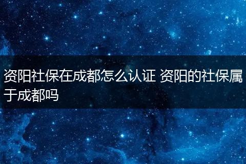 资阳社保在成都怎么认证 资阳的社保属于成都吗
