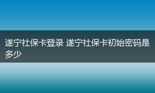 遂宁社保卡登录 遂宁社保卡初始密码是多少