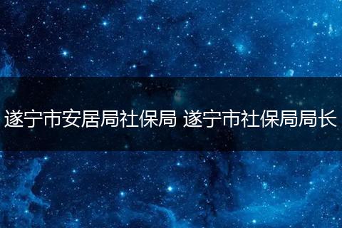 遂宁市安居局社保局 遂宁市社保局局长