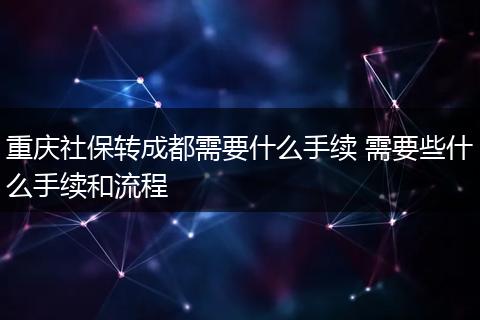重庆社保转成都需要什么手续 需要些什么手续和流程