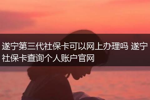 遂宁第三代社保卡可以网上办理吗 遂宁社保卡查询个人账户官网